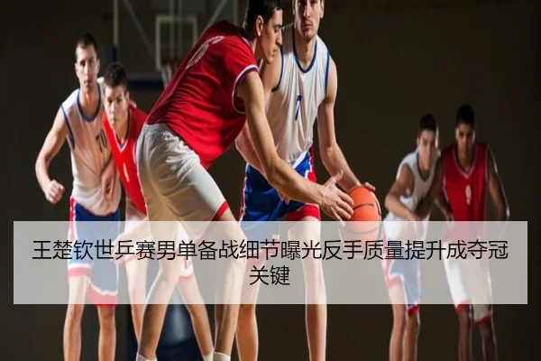 王楚钦世乒赛男单备战细节曝光反手质量提升成夺冠关键