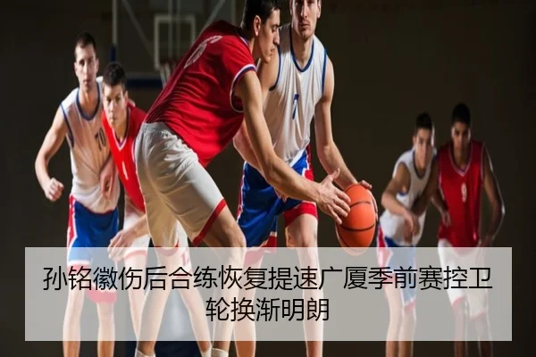 孙铭徽伤后合练恢复提速广厦季前赛控卫轮换渐明朗