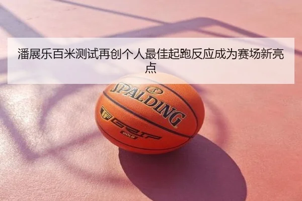 潘展乐百米测试再创个人最佳起跑反应成为赛场新亮点