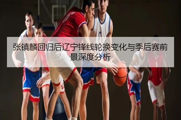 张镇麟回归后辽宁锋线轮换变化与季后赛前景深度分析