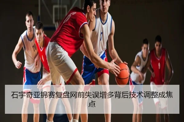 石宇奇亚锦赛复盘网前失误增多背后技术调整成焦点